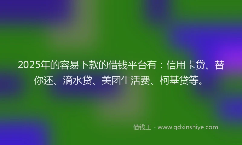 2025年的容易下款的借钱平台有：信用卡贷、替你还、滴水贷、美团生活费、柯基贷等。