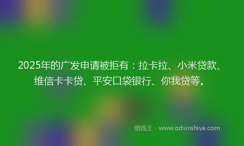 2025年的广发申请被拒有：拉卡拉、小米贷款、维信卡卡贷、平安口袋银行、你我贷等。