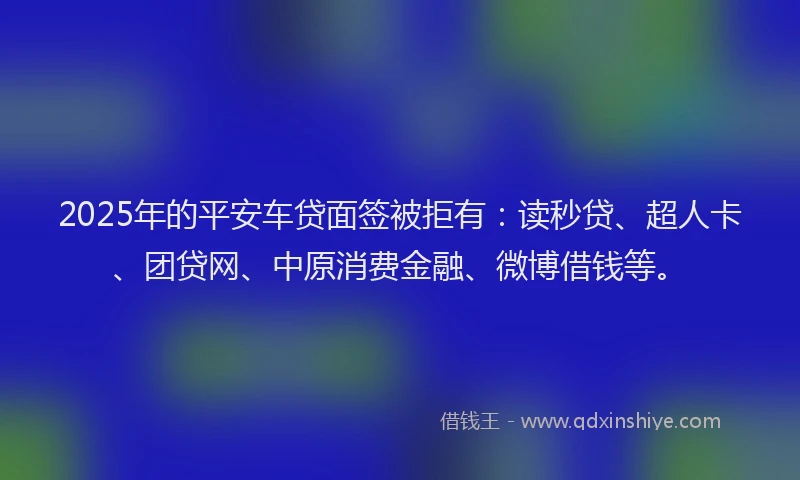 2025年的平安车贷面签被拒有：读秒贷、超人卡、团贷网、中原消费金融、微博借钱等。