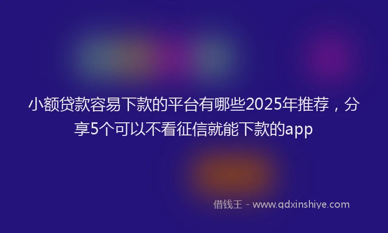 小额贷款容易下款的平台有哪些2025年推荐，分享5个可以不看征信就能下款的app