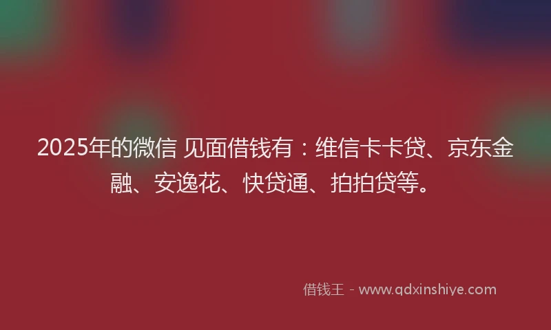 2025年的微信 见面借钱有：维信卡卡贷、京东金融、安逸花、快贷通、拍拍贷等。
