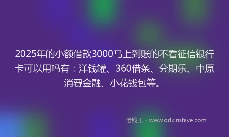2025年的小额借款3000马上到账的不看征信银行卡可以用吗有：洋钱罐、360借条、分期乐、中原消费金融、小花钱包等。