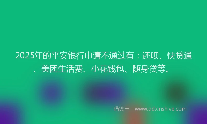 2025年的平安银行申请不通过有：还呗、快贷通、美团生活费、小花钱包、随身贷等。