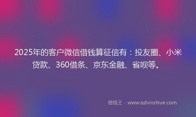 2025年的客户微信借钱算征信有：投友圈、小米贷款、360借条、京东金融、省呗等。