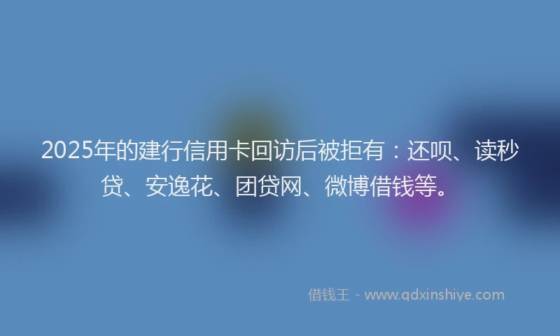 2025年的建行信用卡回访后被拒有：还呗、读秒贷、安逸花、团贷网、微博借钱等。