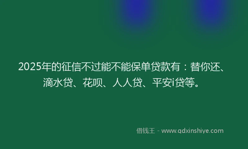 2025年的征信不过能不能保单贷款有：替你还、滴水贷、花呗、人人贷、平安i贷等。