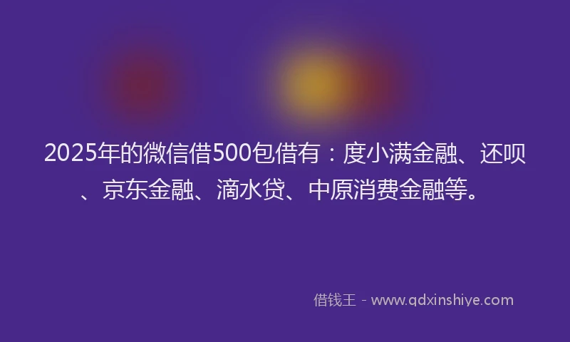 2025年的微信借500包借有：度小满金融、还呗、京东金融、滴水贷、中原消费金融等。