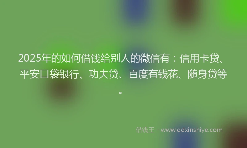 2025年的如何借钱给别人的微信有：信用卡贷、平安口袋银行、功夫贷、百度有钱花、随身贷等。