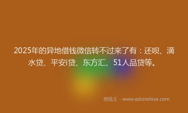 2025年的异地借钱微信转不过来了有：还呗、滴水贷、平安i贷、东方汇、51人品贷等。