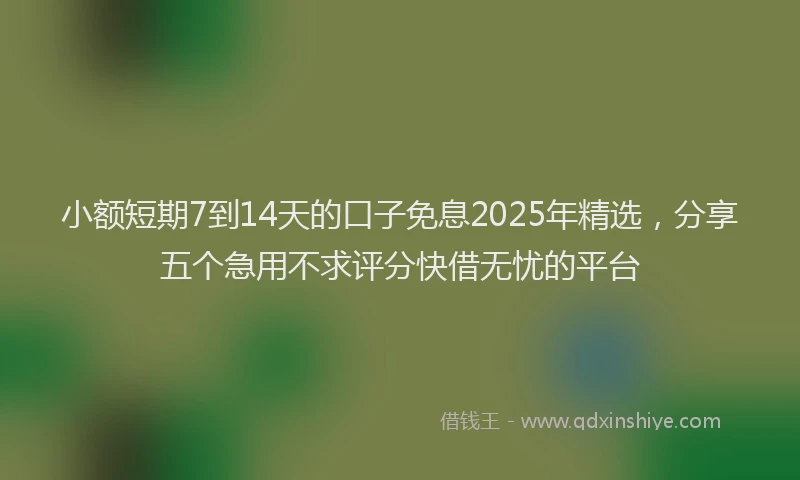 小额短期7到14天的口子免息2025年精选，分享五个急用不求评分快借无忧的平台
