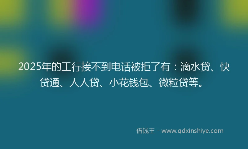 2025年的工行接不到电话被拒了有：滴水贷、快贷通、人人贷、小花钱包、微粒贷等。