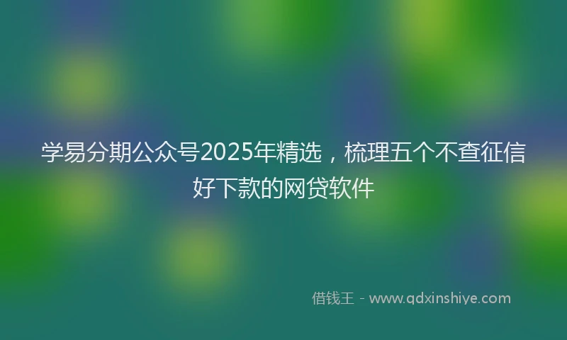 学易分期公众号2025年精选，梳理五个不查征信好下款的网贷软件