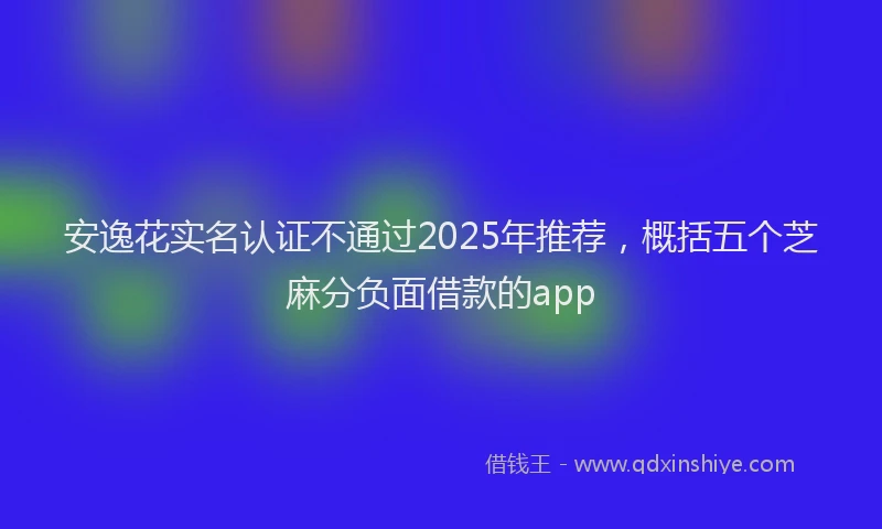 安逸花实名认证不通过2025年推荐，概括五个芝麻分负面借款的app