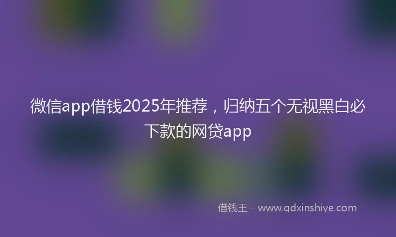 微信app借钱2025年推荐，归纳五个无视黑白必下款的网贷app