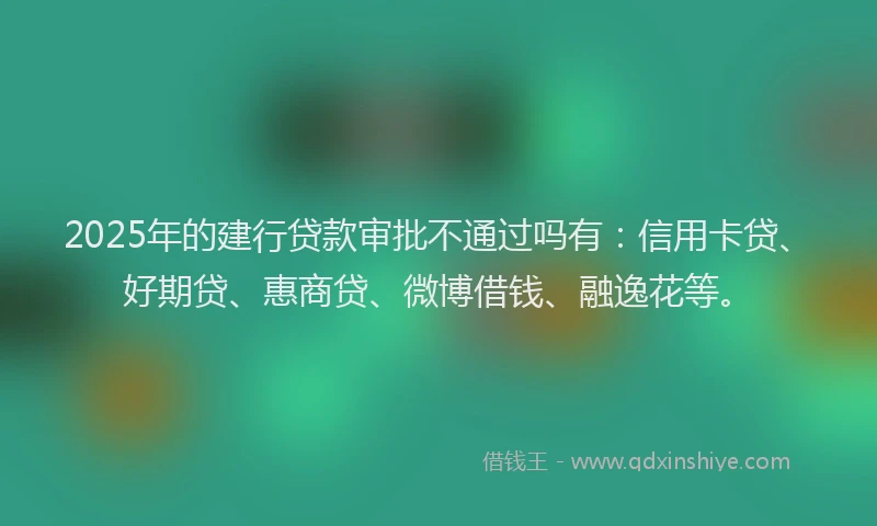 2025年的建行贷款审批不通过吗有：信用卡贷、好期贷、惠商贷、微博借钱、融逸花等。