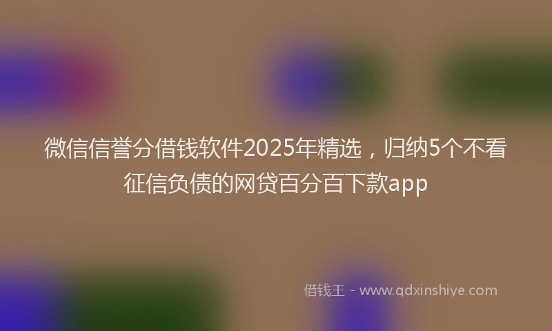 微信信誉分借钱软件2025年精选，归纳5个不看征信负债的网贷百分百下款app