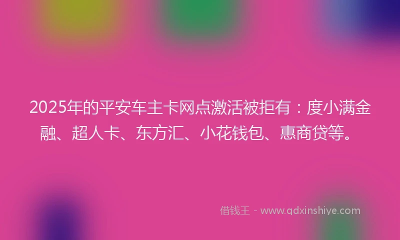 2025年的平安车主卡网点激活被拒有：度小满金融、超人卡、东方汇、小花钱包、惠商贷等。