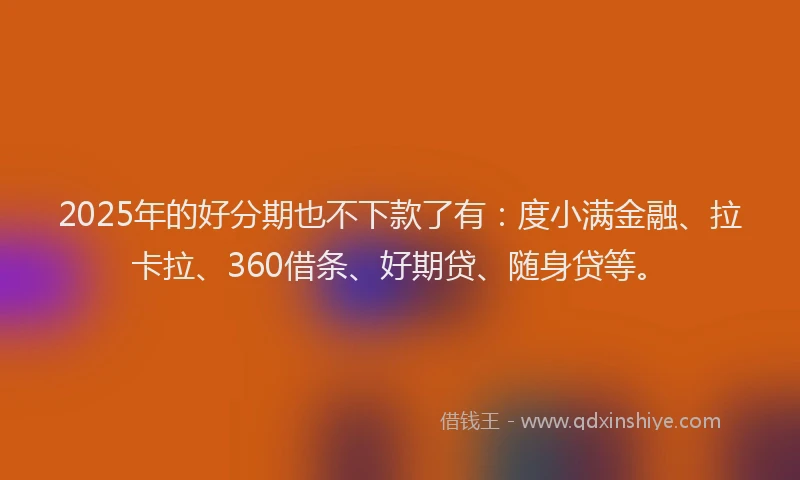2025年的好分期也不下款了有：度小满金融、拉卡拉、360借条、好期贷、随身贷等。