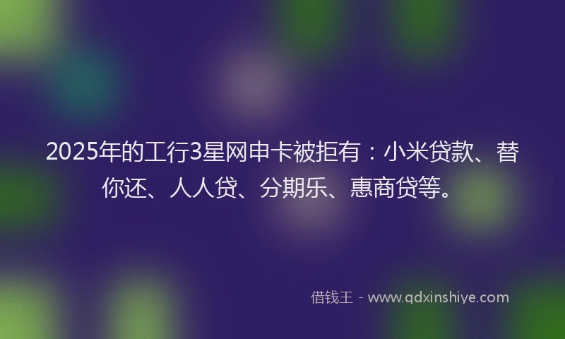 2025年的工行3星网申卡被拒有：小米贷款、替你还、人人贷、分期乐、惠商贷等。