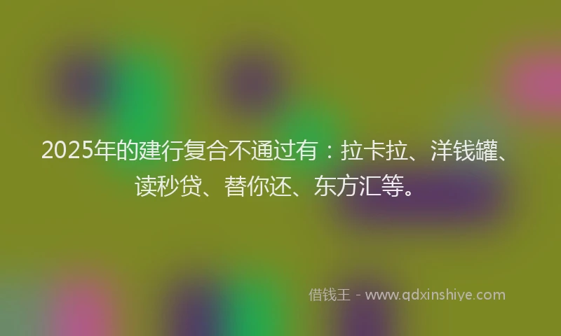 2025年的建行复合不通过有：拉卡拉、洋钱罐、读秒贷、替你还、东方汇等。