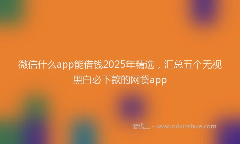 微信什么app能借钱2025年精选，汇总五个无视黑白必下款的网贷app