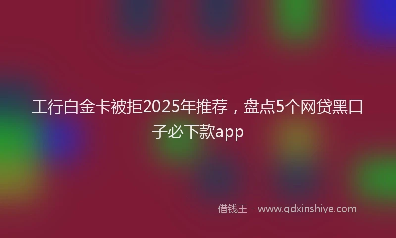 工行白金卡被拒2025年推荐，盘点5个网贷黑口子必下款app