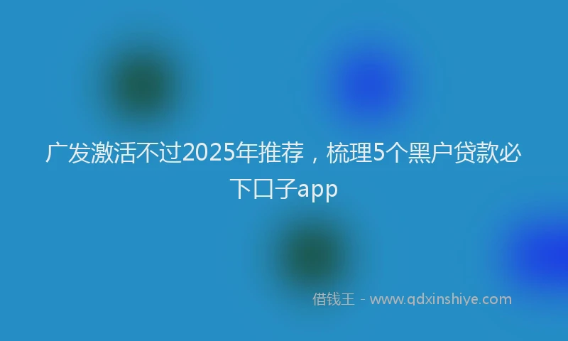 广发激活不过2025年推荐，梳理5个黑户贷款必下口子app