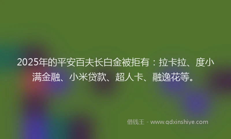 2025年的平安百夫长白金被拒有：拉卡拉、度小满金融、小米贷款、超人卡、融逸花等。