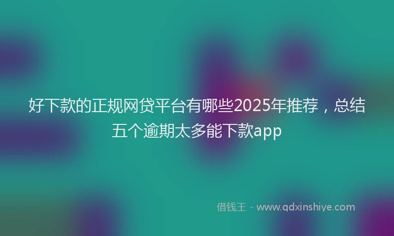 好下款的正规网贷平台有哪些2025年推荐，总结五个逾期太多能下款app