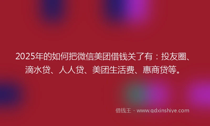2025年的如何把微信美团借钱关了有：投友圈、滴水贷、人人贷、美团生活费、惠商贷等。