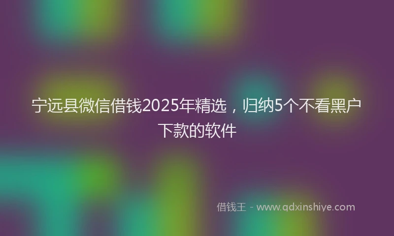 宁远县微信借钱2025年精选，归纳5个不看黑户下款的软件