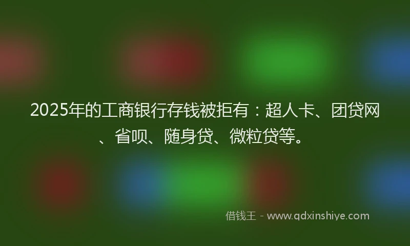 2025年的工商银行存钱被拒有：超人卡、团贷网、省呗、随身贷、微粒贷等。
