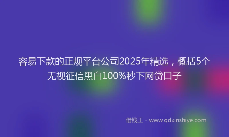 容易下款的正规平台公司2025年精选，概括5个无视征信黑白100%秒下网贷口子