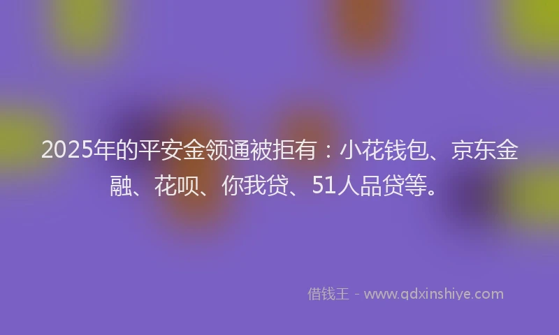 2025年的平安金领通被拒有：小花钱包、京东金融、花呗、你我贷、51人品贷等。