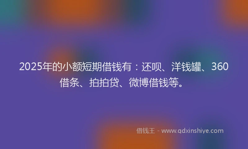 2025年的小额短期借钱有：还呗、洋钱罐、360借条、拍拍贷、微博借钱等。