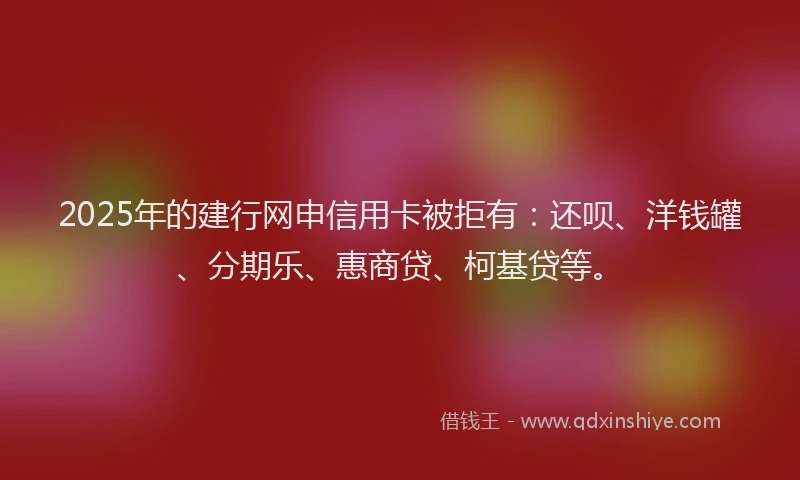 2025年的建行网申信用卡被拒有：还呗、洋钱罐、分期乐、惠商贷、柯基贷等。