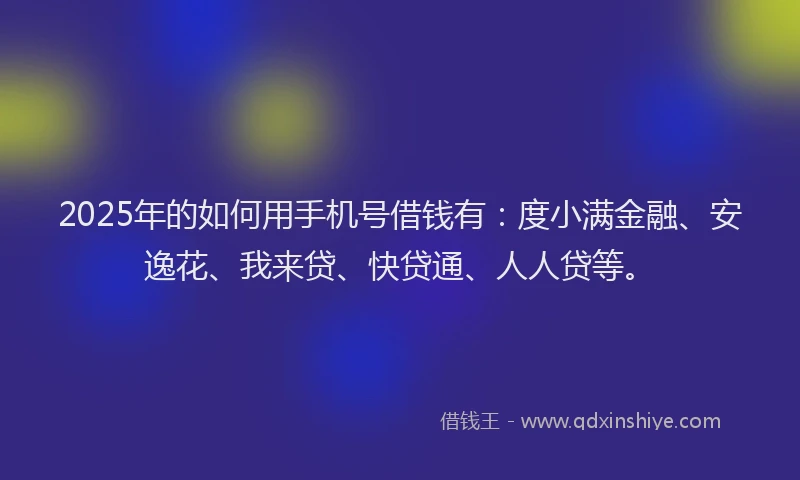 2025年的如何用手机号借钱有：度小满金融、安逸花、我来贷、快贷通、人人贷等。