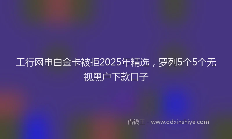工行网申白金卡被拒2025年精选，罗列5个5个无视黑户下款口子