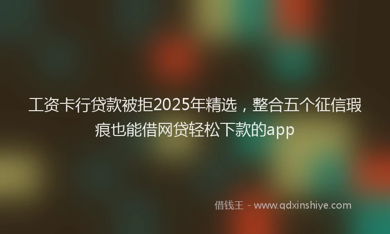 工资卡行贷款被拒2025年精选，整合五个征信瑕疵也能借网贷轻松下款的app