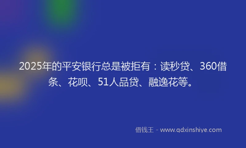 2025年的平安银行总是被拒有：读秒贷、360借条、花呗、51人品贷、融逸花等。