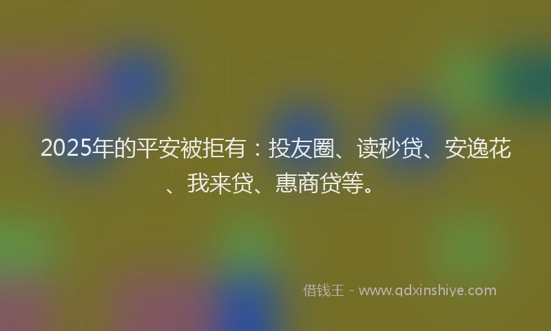 2025年的平安被拒有：投友圈、读秒贷、安逸花、我来贷、惠商贷等。