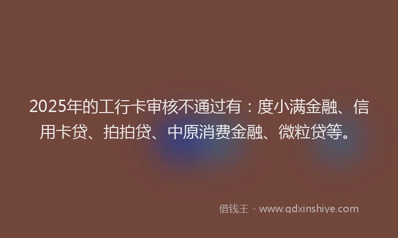 2025年的工行卡审核不通过有：度小满金融、信用卡贷、拍拍贷、中原消费金融、微粒贷等。
