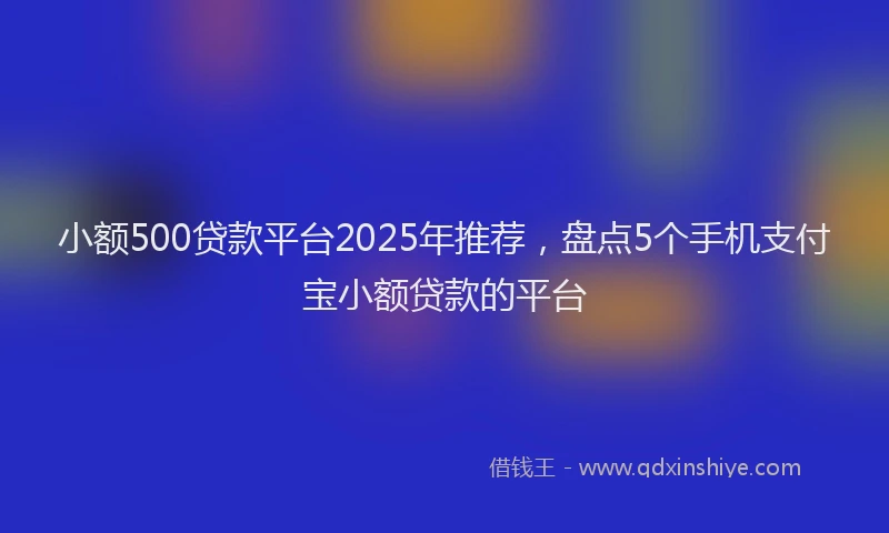 小额500贷款平台2025年推荐，盘点5个手机支付宝小额贷款的平台