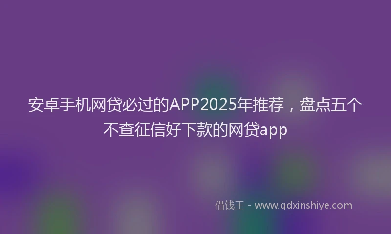 安卓手机网贷必过的APP2025年推荐，盘点五个不查征信好下款的网贷app