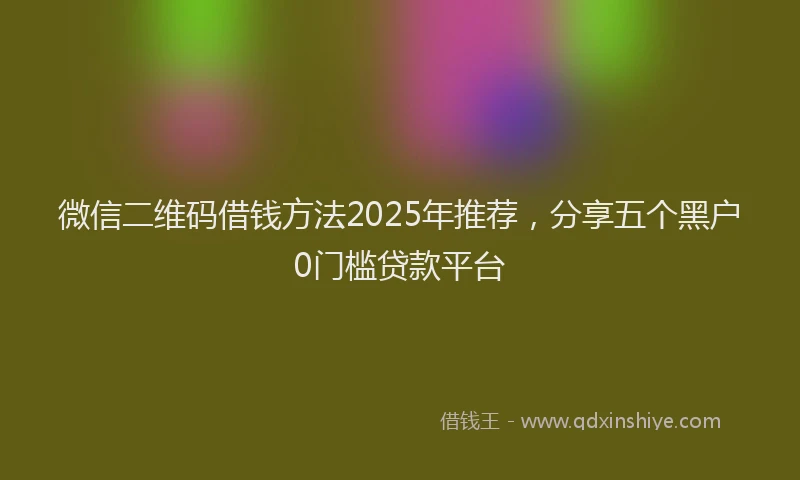 微信二维码借钱方法2025年推荐，分享五个黑户0门槛贷款平台
