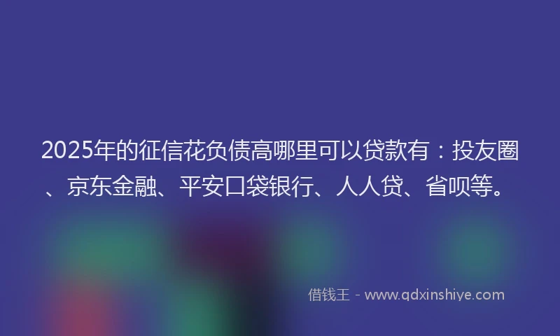2025年的征信花负债高哪里可以贷款有：投友圈、京东金融、平安口袋银行、人人贷、省呗等。