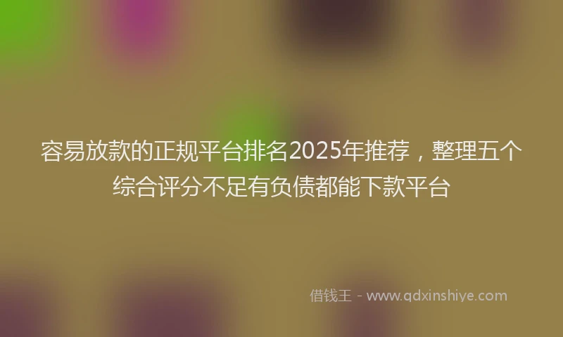 容易放款的正规平台排名2025年推荐，整理五个综合评分不足有负债都能下款平台