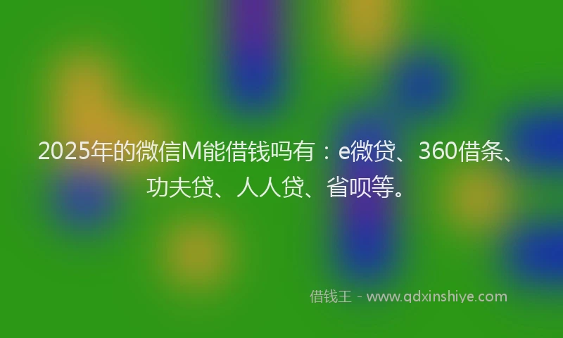2025年的微信M能借钱吗有：e微贷、360借条、功夫贷、人人贷、省呗等。