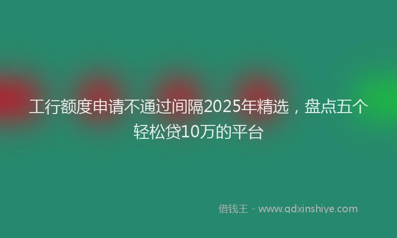 工行额度申请不通过间隔2025年精选，盘点五个轻松贷10万的平台