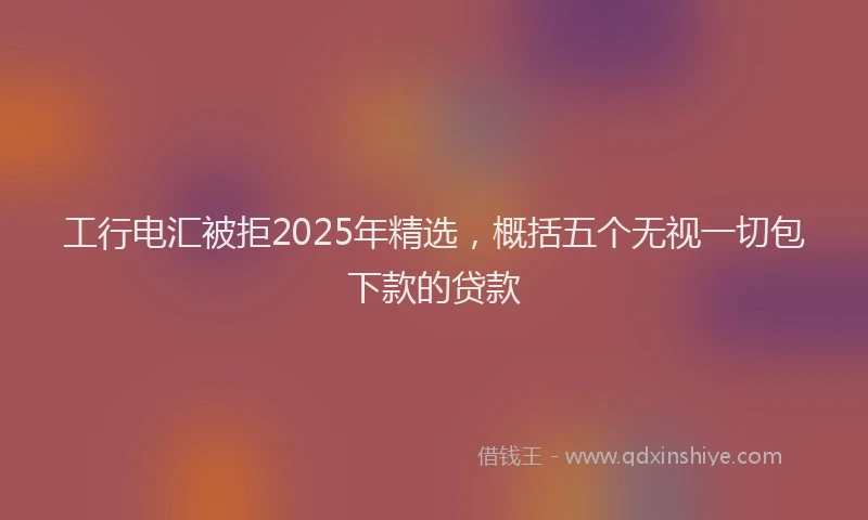 工行电汇被拒2025年精选，概括五个无视一切包下款的贷款